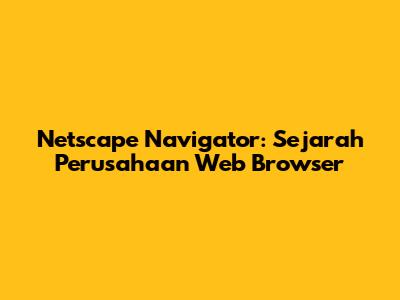 Netscape Navigator: Sejarah Perusahaan Web Browser