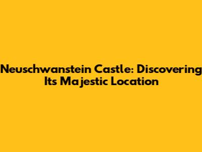 Neuschwanstein Castle: Discovering Its Majestic Location
