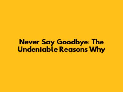 Never Say Goodbye: The Undeniable Reasons Why