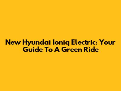 New Hyundai Ioniq Electric: Your Guide To A Green Ride