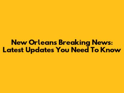 New Orleans Breaking News: Latest Updates You Need To Know