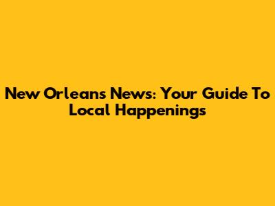 New Orleans News: Your Guide To Local Happenings