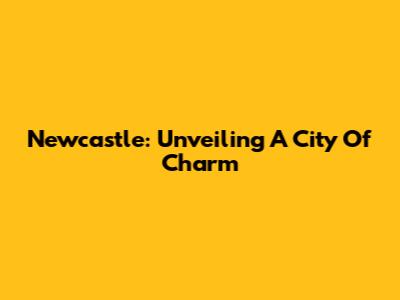 Newcastle: Unveiling A City Of Charm