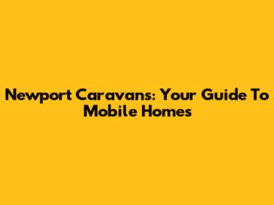 Newport Caravans: Your Guide To Mobile Homes