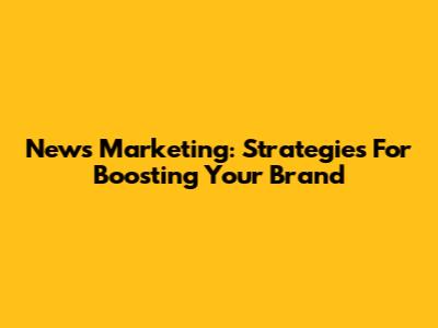 News Marketing: Strategies For Boosting Your Brand