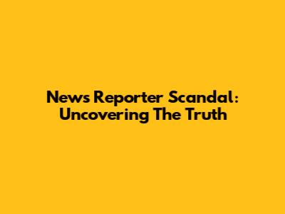 News Reporter Scandal: Uncovering The Truth