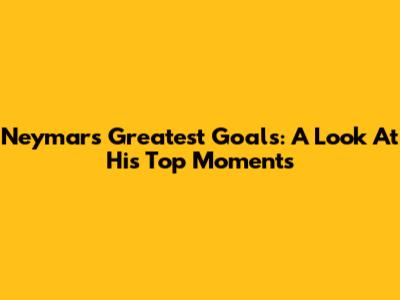 Neymar's Greatest Goals: A Look At His Top Moments