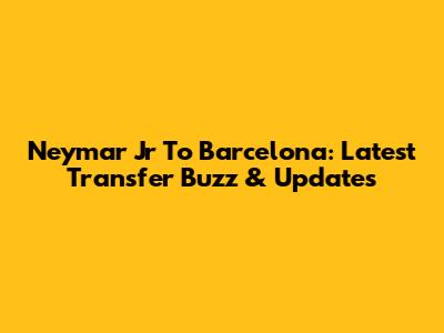 Neymar Jr To Barcelona: Latest Transfer Buzz & Updates