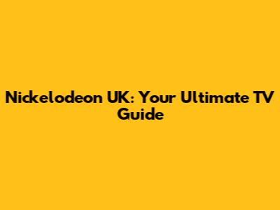 Nickelodeon UK: Your Ultimate TV Guide