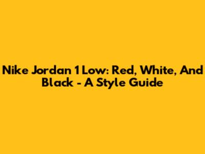 Nike Jordan 1 Low: Red, White, And Black - A Style Guide