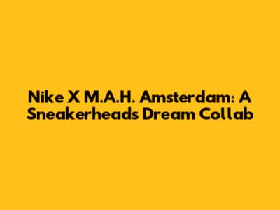 Nike X M.A.H. Amsterdam: A Sneakerhead's Dream Collab