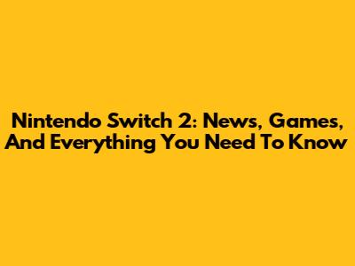 Nintendo Switch 2: News, Games, And Everything You Need To Know