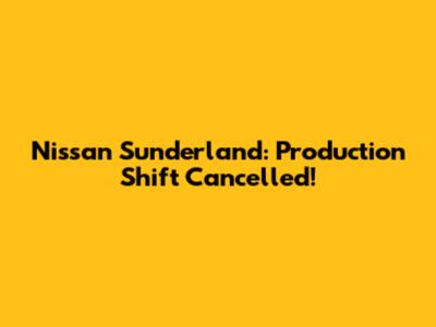 Nissan Sunderland: Production Shift Cancelled!