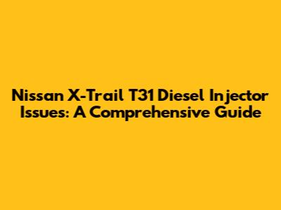 Nissan X-Trail T31 Diesel Injector Issues: A Comprehensive Guide
