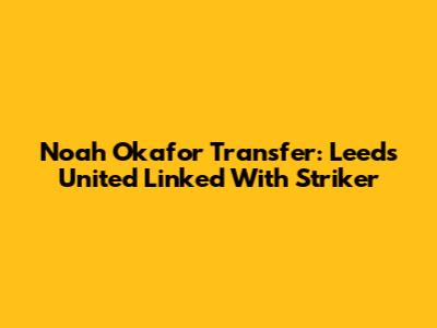 Noah Okafor Transfer: Leeds United Linked With Striker