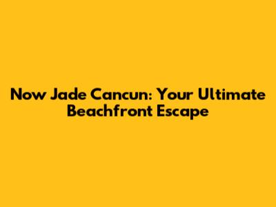 Now Jade Cancun: Your Ultimate Beachfront Escape