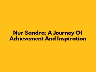 Nur Sandra: A Journey Of Achievement And Inspiration