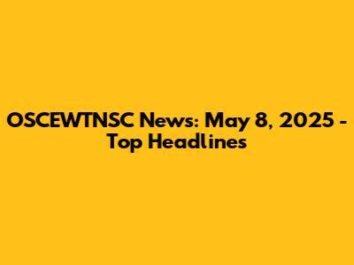 OSCEWTNSC News: May 8, 2025 - Top Headlines