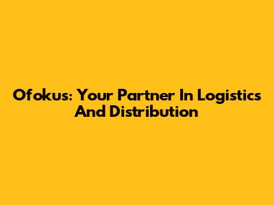 Ofokus: Your Partner In Logistics And Distribution