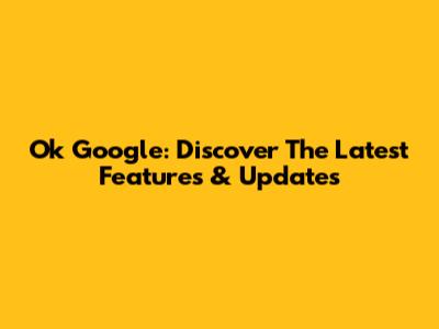 Ok Google: Discover The Latest Features & Updates