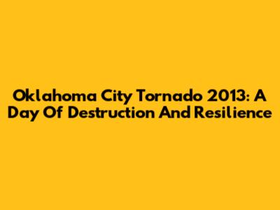 Oklahoma City Tornado 2013: A Day Of Destruction And Resilience