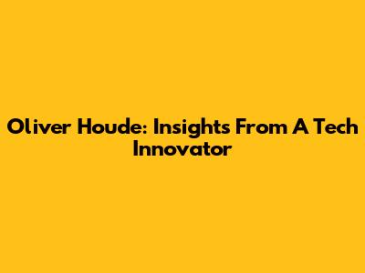 Oliver Houde: Insights From A Tech Innovator