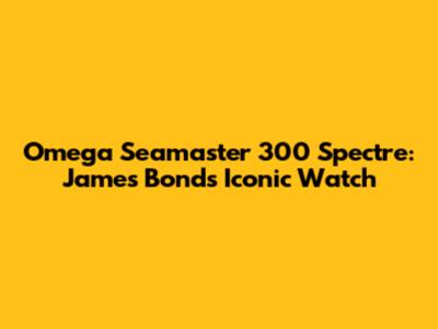 Omega Seamaster 300 Spectre: James Bond's Iconic Watch