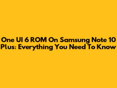 One UI 6 ROM On Samsung Note 10 Plus: Everything You Need To Know