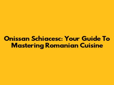 Onissan Schiacesc: Your Guide To Mastering Romanian Cuisine