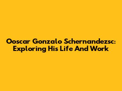 Ooscar Gonzalo Schernandezsc: Exploring His Life And Work