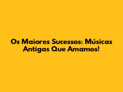 Os Maiores Sucessos: Músicas Antigas Que Amamos!
