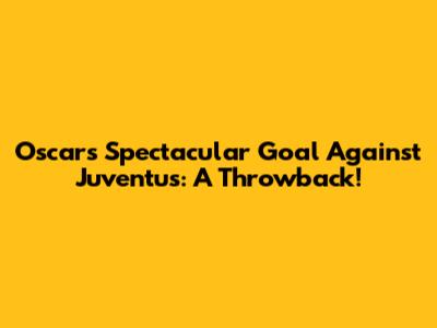 Oscar's Spectacular Goal Against Juventus: A Throwback!