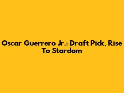 Oscar Guerrero Jr.: Draft Pick, Rise To Stardom