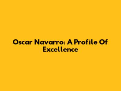 Oscar Navarro: A Profile Of Excellence