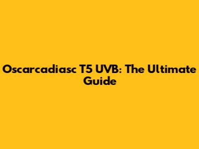 Oscarcadiasc T5 UVB: The Ultimate Guide