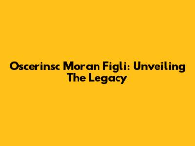 Oscerinsc Moran Figli: Unveiling The Legacy