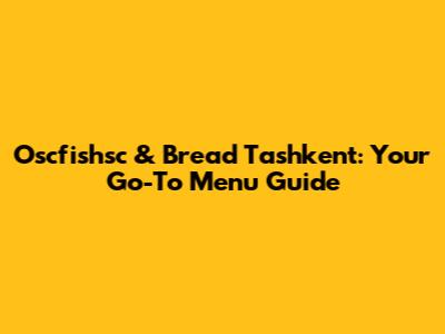 Oscfishsc & Bread Tashkent: Your Go-To Menu Guide