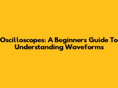 Oscilloscopes: A Beginner's Guide To Understanding Waveforms
