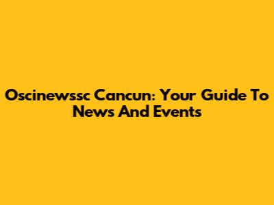 Oscinewssc Cancun: Your Guide To News And Events