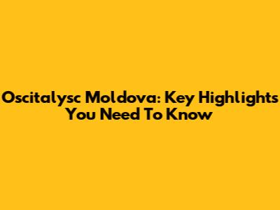 Oscitalysc Moldova: Key Highlights You Need To Know