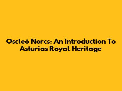 Oscleó Norcs: An Introduction To Asturias' Royal Heritage