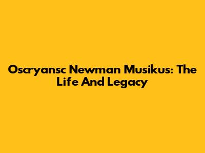Oscryansc Newman Musikus: The Life And Legacy