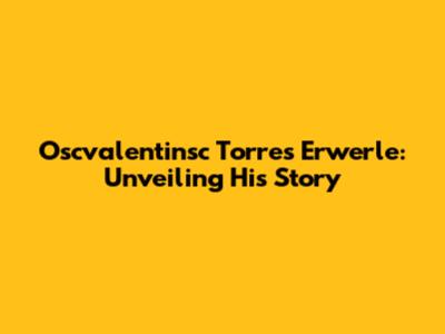 Oscvalentinsc Torres Erwerle: Unveiling His Story