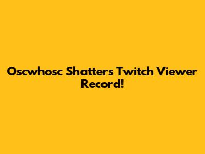 Oscwhosc Shatters Twitch Viewer Record!