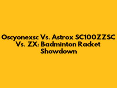 Oscyonexsc Vs. Astrox SC100ZZSC Vs. ZX: Badminton Racket Showdown