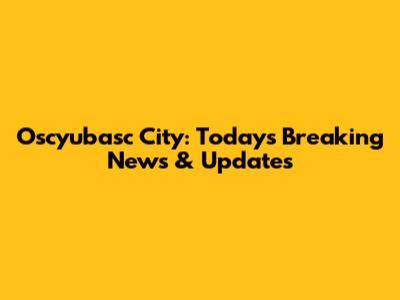 Oscyubasc City: Today's Breaking News & Updates