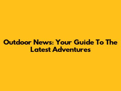 Outdoor News: Your Guide To The Latest Adventures