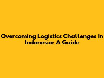 Overcoming Logistics Challenges In Indonesia: A Guide