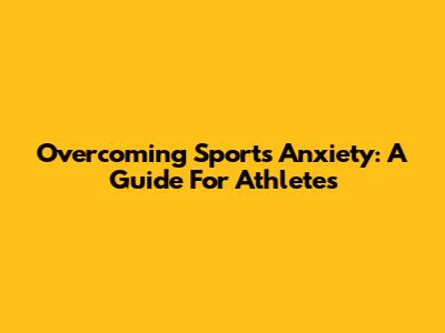 Overcoming Sports Anxiety: A Guide For Athletes