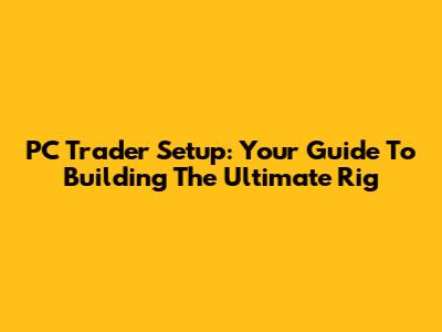 PC Trader Setup: Your Guide To Building The Ultimate Rig